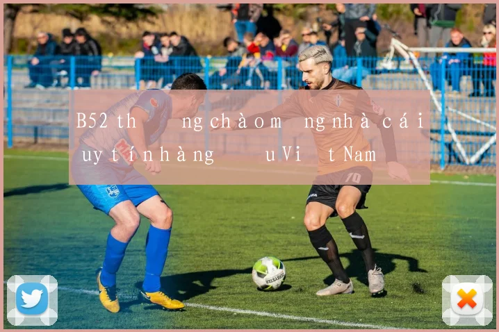 B52 thưởng chào mừng nhà cái uy tín hàng đầu Việt Nam